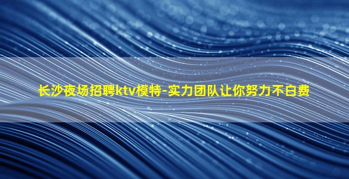 长沙夜场招聘ktv模特-实力团队让你努力不白费